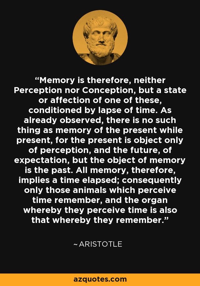 Memory is therefore, neither Perception nor Conception, but a state or affection of one of these, conditioned by lapse of time. As already observed, there is no such thing as memory of the present while present, for the present is object only of perception, and the future, of expectation, but the object of memory is the past. All memory, therefore, implies a time elapsed; consequently only those animals which perceive time remember, and the organ whereby they perceive time is also that whereby they remember. - Aristotle