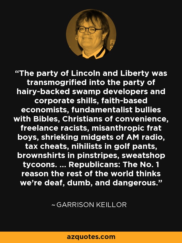 The party of Lincoln and Liberty was transmogrified into the party of hairy-backed swamp developers and corporate shills, faith-based economists, fundamentalist bullies with Bibles, Christians of convenience, freelance racists, misanthropic frat boys, shrieking midgets of AM radio, tax cheats, nihilists in golf pants, brownshirts in pinstripes, sweatshop tycoons. ... Republicans: The No. 1 reason the rest of the world thinks we're deaf, dumb, and dangerous. - Garrison Keillor