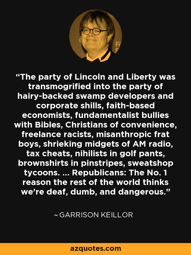 The party of Lincoln and Liberty was transmogrified into the party of hairy-backed swamp developers and corporate shills, faith-based economists, fundamentalist bullies with Bibles, Christians of convenience, freelance racists, misanthropic frat boys, shrieking midgets of AM radio, tax cheats, nihilists in golf pants, brownshirts in pinstripes, sweatshop tycoons. ... Republicans: The No. 1 reason the rest of the world thinks we're deaf, dumb, and dangerous. - Garrison Keillor