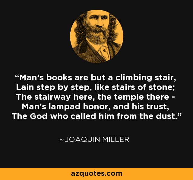 Man's books are but a climbing stair, Lain step by step, like stairs of stone; The stairway here, the temple there - Man's lampad honor, and his trust, The God who called him from the dust. - Joaquin Miller