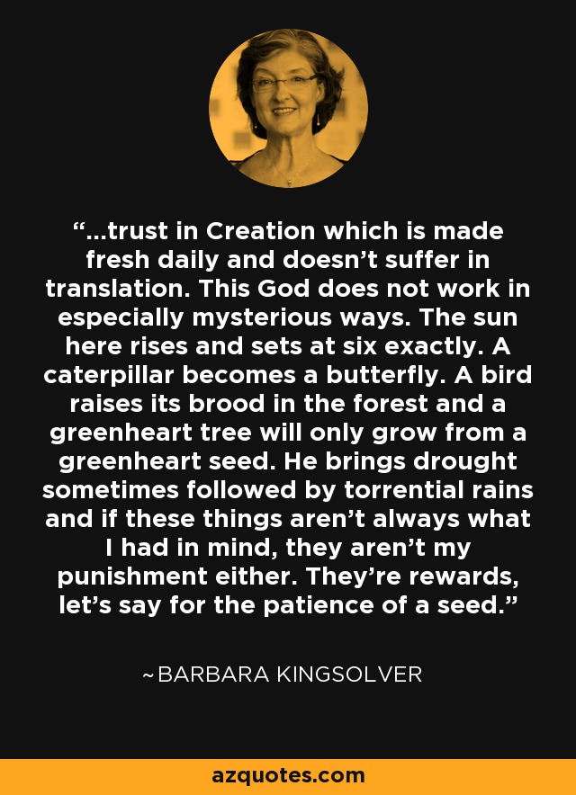 ...trust in Creation which is made fresh daily and doesn’t suffer in translation. This God does not work in especially mysterious ways. The sun here rises and sets at six exactly. A caterpillar becomes a butterfly. A bird raises its brood in the forest and a greenheart tree will only grow from a greenheart seed. He brings drought sometimes followed by torrential rains and if these things aren’t always what I had in mind, they aren’t my punishment either. They’re rewards, let’s say for the patience of a seed. - Barbara Kingsolver
