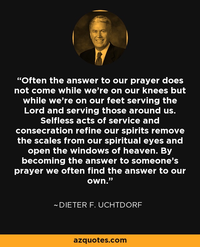 Often the answer to our prayer does not come while we’re on our knees but while we’re on our feet serving the Lord and serving those around us. Selfless acts of service and consecration refine our spirits remove the scales from our spiritual eyes and open the windows of heaven. By becoming the answer to someone’s prayer we often find the answer to our own. - Dieter F. Uchtdorf