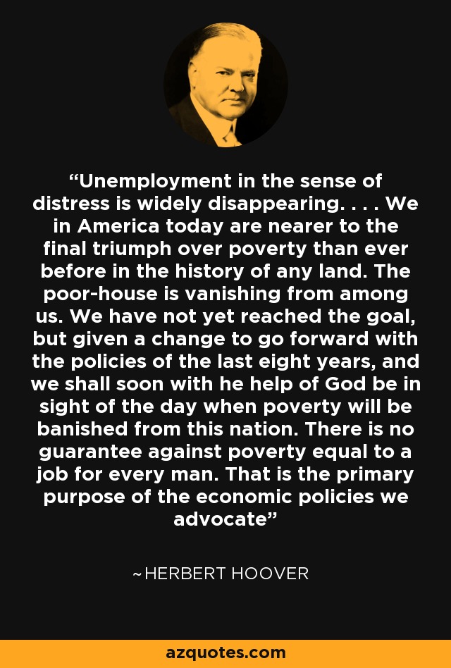 Unemployment in the sense of distress is widely disappearing. . . . We in America today are nearer to the final triumph over poverty than ever before in the history of any land. The poor-house is vanishing from among us. We have not yet reached the goal, but given a change to go forward with the policies of the last eight years, and we shall soon with he help of God be in sight of the day when poverty will be banished from this nation. There is no guarantee against poverty equal to a job for every man. That is the primary purpose of the economic policies we advocate - Herbert Hoover