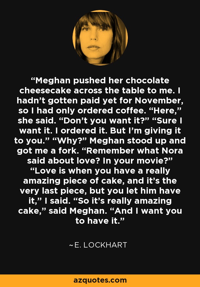 Meghan pushed her chocolate cheesecake across the table to me. I hadn’t gotten paid yet for November, so I had only ordered coffee. “Here,” she said. “Don’t you want it?” “Sure I want it. I ordered it. But I’m giving it to you.” “Why?” Meghan stood up and got me a fork. “Remember what Nora said about love? In your movie?” “Love is when you have a really amazing piece of cake, and it’s the very last piece, but you let him have it,” I said. “So it’s really amazing cake,” said Meghan. “And I want you to have it. - E. Lockhart
