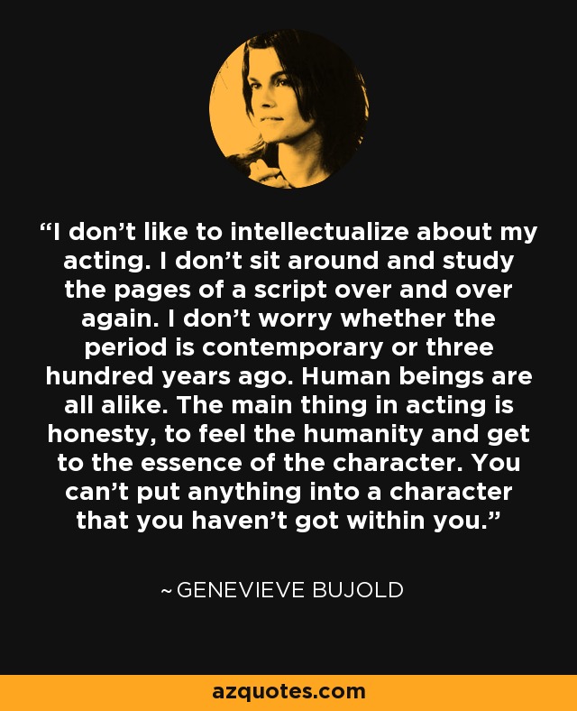 I don't like to intellectualize about my acting. I don't sit around and study the pages of a script over and over again. I don't worry whether the period is contemporary or three hundred years ago. Human beings are all alike. The main thing in acting is honesty, to feel the humanity and get to the essence of the character. You can't put anything into a character that you haven't got within you. - Genevieve Bujold