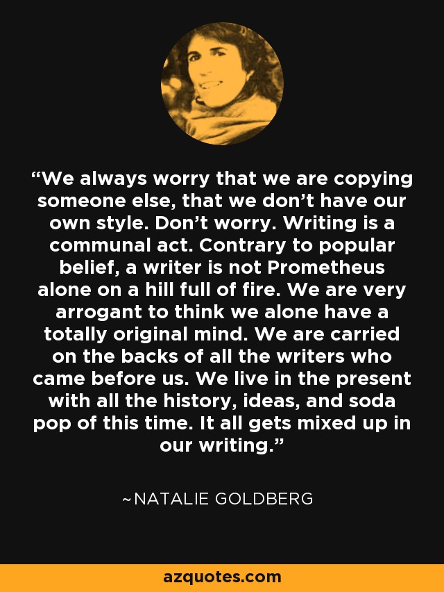 We always worry that we are copying someone else, that we don't have our own style. Don't worry. Writing is a communal act. Contrary to popular belief, a writer is not Prometheus alone on a hill full of fire. We are very arrogant to think we alone have a totally original mind. We are carried on the backs of all the writers who came before us. We live in the present with all the history, ideas, and soda pop of this time. It all gets mixed up in our writing. - Natalie Goldberg