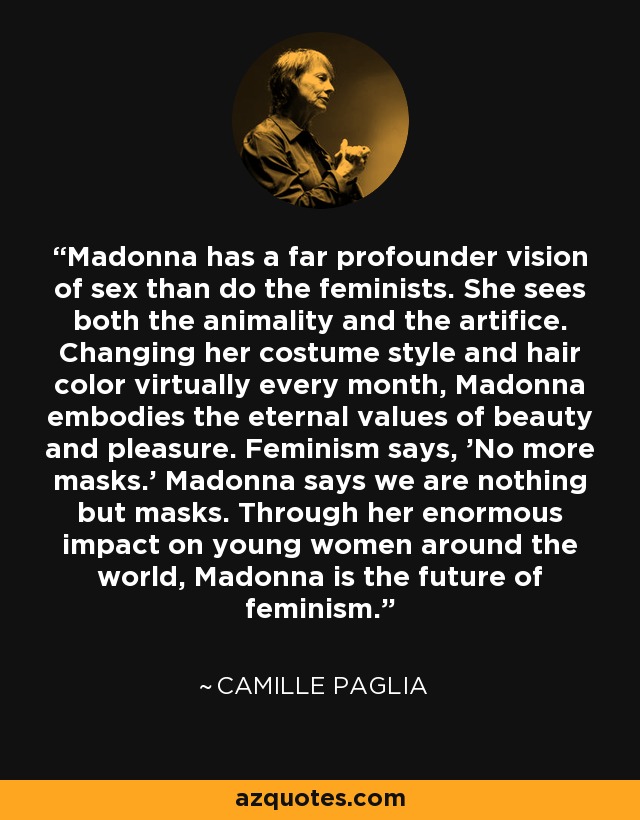 Madonna has a far profounder vision of sex than do the feminists. She sees both the animality and the artifice. Changing her costume style and hair color virtually every month, Madonna embodies the eternal values of beauty and pleasure. Feminism says, 'No more masks.' Madonna says we are nothing but masks. Through her enormous impact on young women around the world, Madonna is the future of feminism. - Camille Paglia