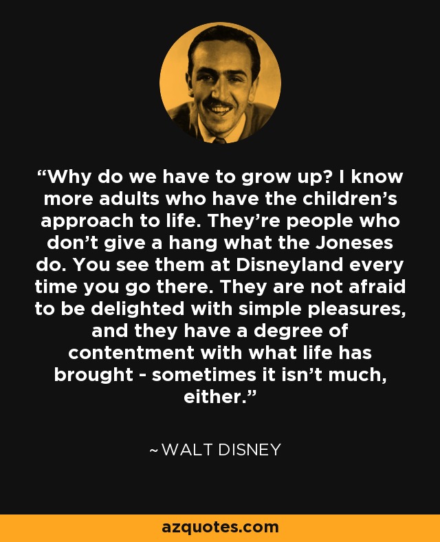 Why do we have to grow up? I know more adults who have the children's approach to life. They're people who don't give a hang what the Joneses do. You see them at Disneyland every time you go there. They are not afraid to be delighted with simple pleasures, and they have a degree of contentment with what life has brought - sometimes it isn't much, either. - Walt Disney