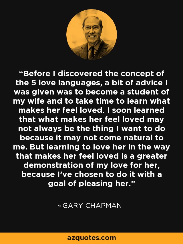 Before I discovered the concept of the 5 love languages, a bit of advice I was given was to become a student of my wife and to take time to learn what makes her feel loved. I soon learned that what makes her feel loved may not always be the thing I want to do because it may not come natural to me. But learning to love her in the way that makes her feel loved is a greater demonstration of my love for her, because I've chosen to do it with a goal of pleasing her. - Gary Chapman