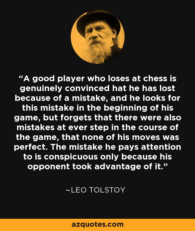 A good player who loses at chess is genuinely convinced hat he has lost because of a mistake, and he looks for this mistake in the beginning of his game, but forgets that there were also mistakes at ever step in the course of the game, that none of his moves was perfect. The mistake he pays attention to is conspicuous only because his opponent took advantage of it. - Leo Tolstoy