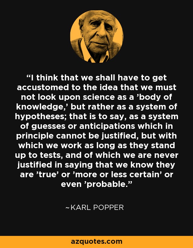 I think that we shall have to get accustomed to the idea that we must not look upon science as a 'body of knowledge,' but rather as a system of hypotheses; that is to say, as a system of guesses or anticipations which in principle cannot be justified, but with which we work as long as they stand up to tests, and of which we are never justified in saying that we know they are 'true' or 'more or less certain' or even 'probable.' - Karl Popper