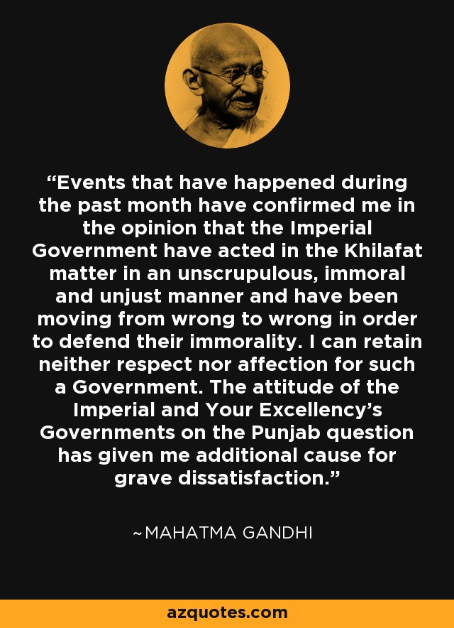 Events that have happened during the past month have confirmed me in the opinion that the Imperial Government have acted in the Khilafat matter in an unscrupulous, immoral and unjust manner and have been moving from wrong to wrong in order to defend their immorality. I can retain neither respect nor affection for such a Government. The attitude of the Imperial and Your Excellency's Governments on the Punjab question has given me additional cause for grave dissatisfaction. - Mahatma Gandhi