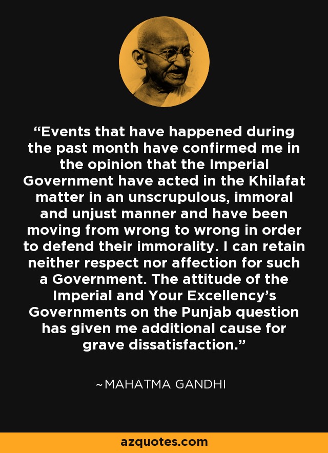 Events that have happened during the past month have confirmed me in the opinion that the Imperial Government have acted in the Khilafat matter in an unscrupulous, immoral and unjust manner and have been moving from wrong to wrong in order to defend their immorality. I can retain neither respect nor affection for such a Government. The attitude of the Imperial and Your Excellency's Governments on the Punjab question has given me additional cause for grave dissatisfaction. - Mahatma Gandhi