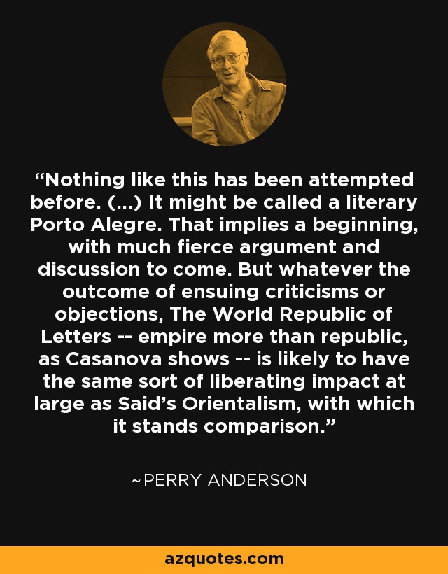 Nothing like this has been attempted before. (...) It might be called a literary Porto Alegre. That implies a beginning, with much fierce argument and discussion to come. But whatever the outcome of ensuing criticisms or objections, The World Republic of Letters -- empire more than republic, as Casanova shows -- is likely to have the same sort of liberating impact at large as Said's Orientalism, with which it stands comparison. - Perry Anderson