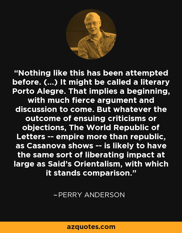 Nothing like this has been attempted before. (...) It might be called a literary Porto Alegre. That implies a beginning, with much fierce argument and discussion to come. But whatever the outcome of ensuing criticisms or objections, The World Republic of Letters -- empire more than republic, as Casanova shows -- is likely to have the same sort of liberating impact at large as Said's Orientalism, with which it stands comparison. - Perry Anderson