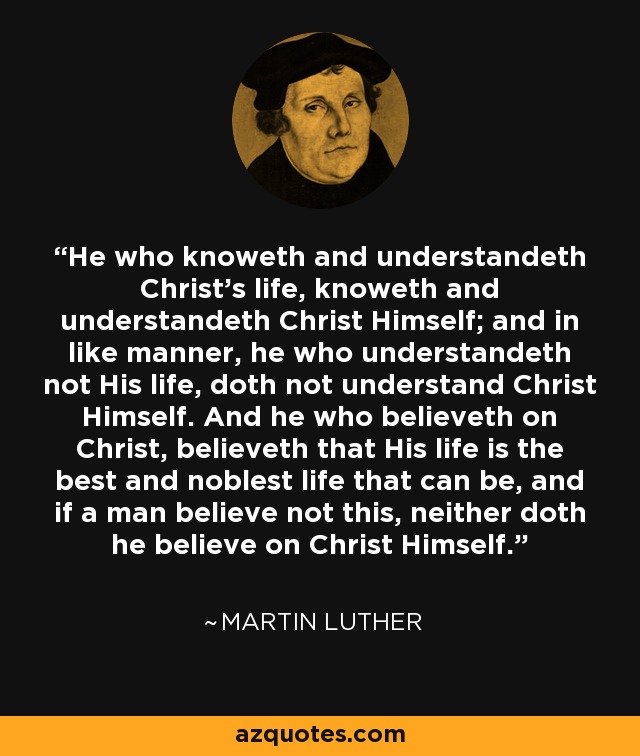 He who knoweth and understandeth Christ's life, knoweth and understandeth Christ Himself; and in like manner, he who understandeth not His life, doth not understand Christ Himself. And he who believeth on Christ, believeth that His life is the best and noblest life that can be, and if a man believe not this, neither doth he believe on Christ Himself. - Martin Luther