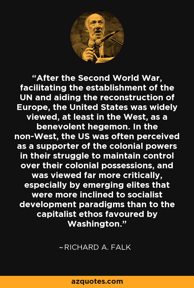 After the Second World War, facilitating the establishment of the UN and aiding the reconstruction of Europe, the United States was widely viewed, at least in the West, as a benevolent hegemon. In the non-West, the US was often perceived as a supporter of the colonial powers in their struggle to maintain control over their colonial possessions, and was viewed far more critically, especially by emerging elites that were more inclined to socialist development paradigms than to the capitalist ethos favoured by Washington. - Richard A. Falk