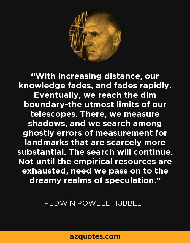 With increasing distance, our knowledge fades, and fades rapidly. Eventually, we reach the dim boundary-the utmost limits of our telescopes. There, we measure shadows, and we search among ghostly errors of measurement for landmarks that are scarcely more substantial. The search will continue. Not until the empirical resources are exhausted, need we pass on to the dreamy realms of speculation. - Edwin Powell Hubble