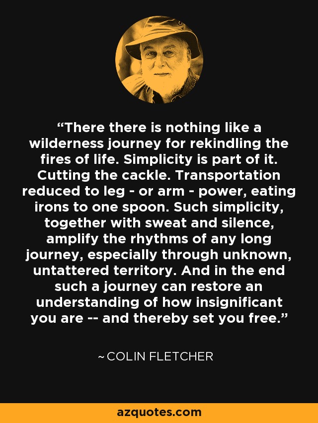 There there is nothing like a wilderness journey for rekindling the fires of life. Simplicity is part of it. Cutting the cackle. Transportation reduced to leg - or arm - power, eating irons to one spoon. Such simplicity, together with sweat and silence, amplify the rhythms of any long journey, especially through unknown, untattered territory. And in the end such a journey can restore an understanding of how insignificant you are -- and thereby set you free. - Colin Fletcher