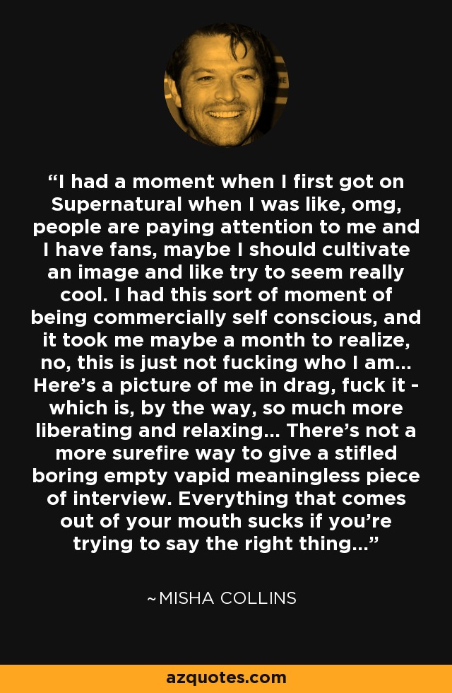 I had a moment when I first got on Supernatural when I was like, omg, people are paying attention to me and I have fans, maybe I should cultivate an image and like try to seem really cool. I had this sort of moment of being commercially self conscious, and it took me maybe a month to realize, no, this is just not fucking who I am... Here's a picture of me in drag, fuck it - which is, by the way, so much more liberating and relaxing... There's not a more surefire way to give a stifled boring empty vapid meaningless piece of interview. Everything that comes out of your mouth sucks if you're trying to say the right thing... - Misha Collins