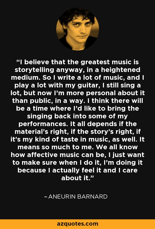 I believe that the greatest music is storytelling anyway, in a heightened medium. So I write a lot of music, and I play a lot with my guitar, I still sing a lot, but now I'm more personal about it than public, in a way. I think there will be a time where I'd like to bring the singing back into some of my performances. It all depends if the material's right, if the story's right, if it's my kind of taste in music, as well. It means so much to me. We all know how affective music can be, I just want to make sure when I do it, I'm doing it because I actually feel it and I care about it. - Aneurin Barnard