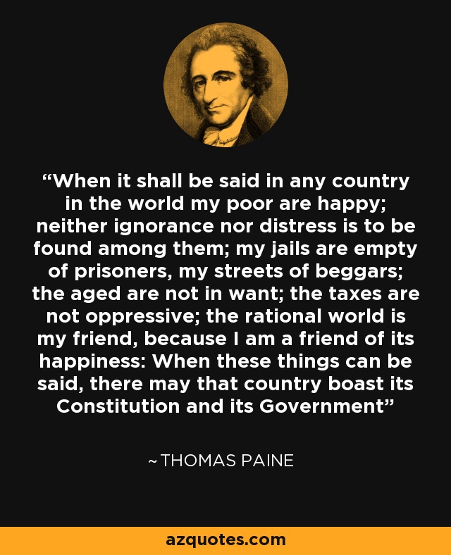 When it shall be said in any country in the world my poor are happy; neither ignorance nor distress is to be found among them; my jails are empty of prisoners, my streets of beggars; the aged are not in want; the taxes are not oppressive; the rational world is my friend, because I am a friend of its happiness: When these things can be said, there may that country boast its Constitution and its Government - Thomas Paine