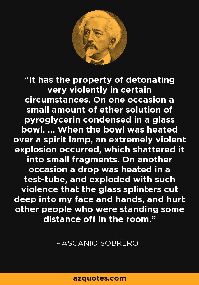 It has the property of detonating very violently in certain circumstances. On one occasion a small amount of ether solution of pyroglycerin condensed in a glass bowl. ... When the bowl was heated over a spirit lamp, an extremely violent explosion occurred, which shattered it into small fragments. On another occasion a drop was heated in a test-tube, and exploded with such violence that the glass splinters cut deep into my face and hands, and hurt other people who were standing some distance off in the room. - Ascanio Sobrero