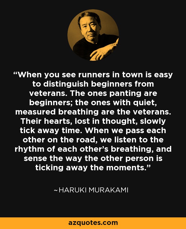 When you see runners in town is easy to distinguish beginners from veterans. The ones panting are beginners; the ones with quiet, measured breathing are the veterans. Their hearts, lost in thought, slowly tick away time. When we pass each other on the road, we listen to the rhythm of each other's breathing, and sense the way the other person is ticking away the moments. - Haruki Murakami