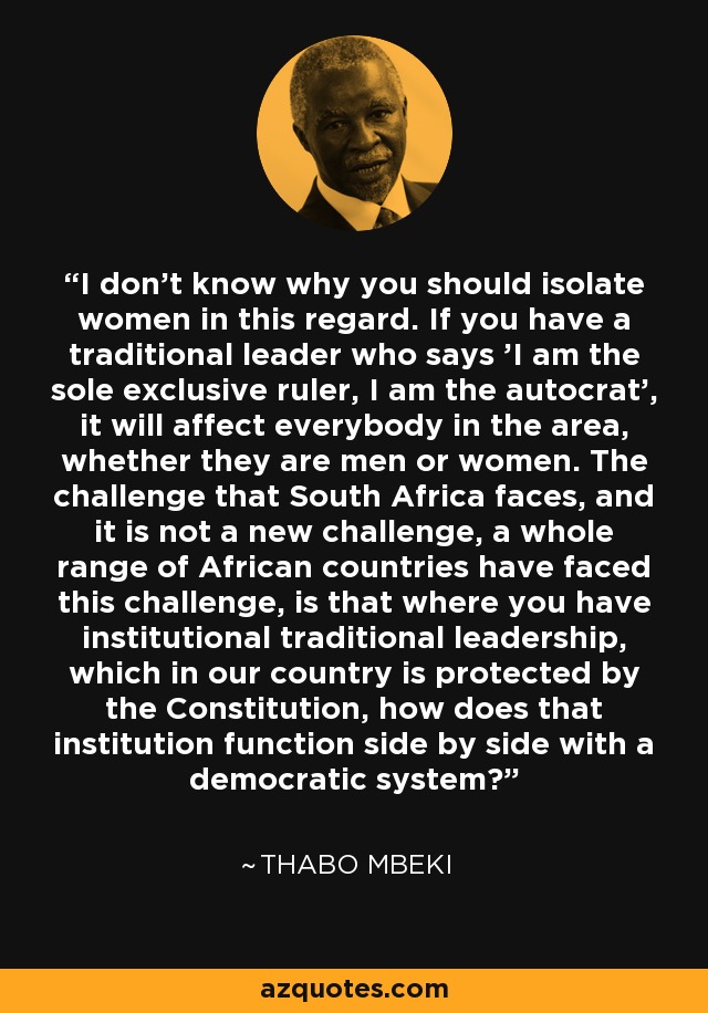 I don't know why you should isolate women in this regard. If you have a traditional leader who says 'I am the sole exclusive ruler, I am the autocrat', it will affect everybody in the area, whether they are men or women. The challenge that South Africa faces, and it is not a new challenge, a whole range of African countries have faced this challenge, is that where you have institutional traditional leadership, which in our country is protected by the Constitution, how does that institution function side by side with a democratic system? - Thabo Mbeki
