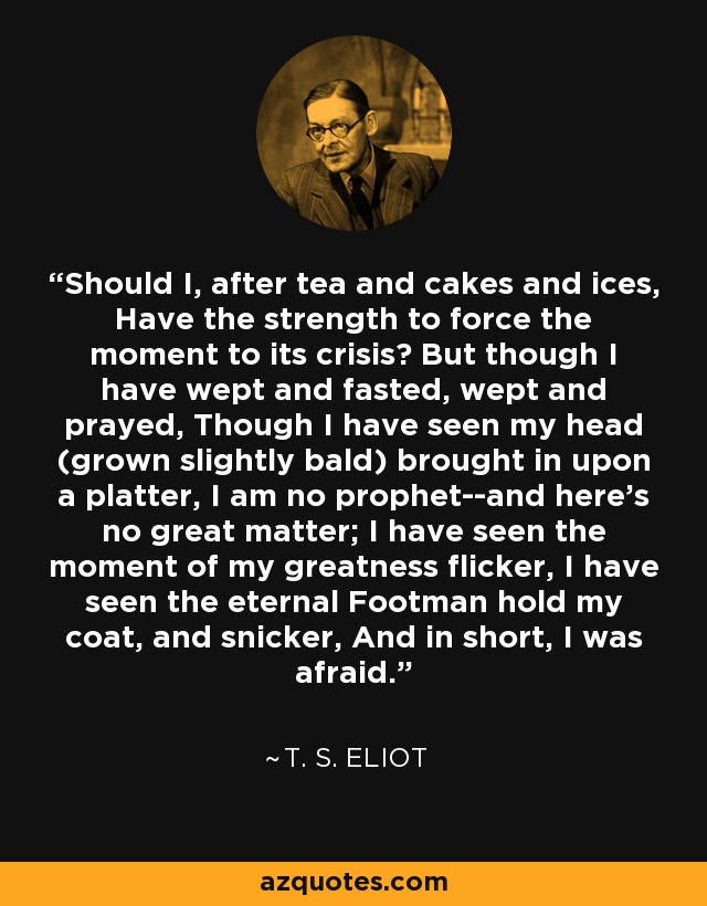 Should I, after tea and cakes and ices, Have the strength to force the moment to its crisis? But though I have wept and fasted, wept and prayed, Though I have seen my head (grown slightly bald) brought in upon a platter, I am no prophet--and here's no great matter; I have seen the moment of my greatness flicker, I have seen the eternal Footman hold my coat, and snicker, And in short, I was afraid. - T. S. Eliot