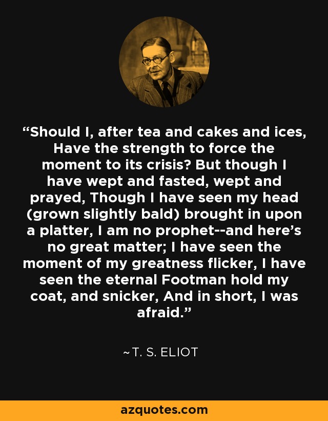 Should I, after tea and cakes and ices, Have the strength to force the moment to its crisis? But though I have wept and fasted, wept and prayed, Though I have seen my head (grown slightly bald) brought in upon a platter, I am no prophet--and here's no great matter; I have seen the moment of my greatness flicker, I have seen the eternal Footman hold my coat, and snicker, And in short, I was afraid. - T. S. Eliot