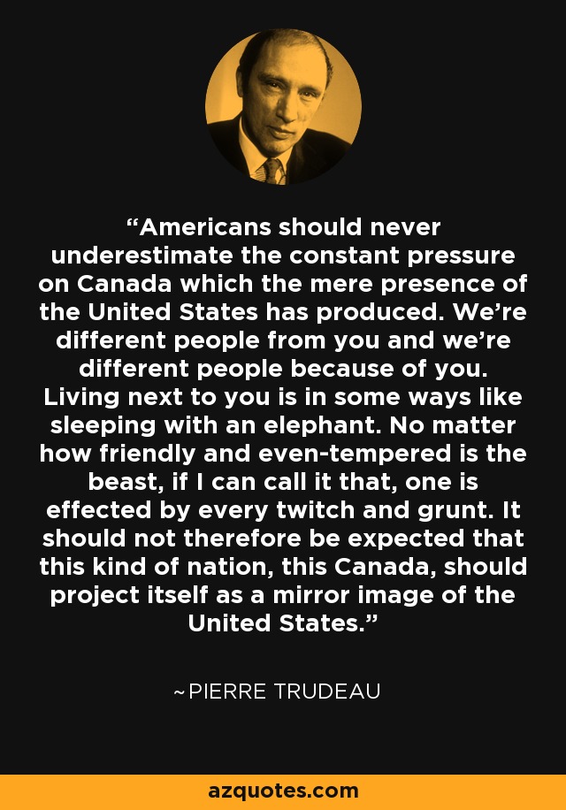 Americans should never underestimate the constant pressure on Canada which the mere presence of the United States has produced. We're different people from you and we're different people because of you. Living next to you is in some ways like sleeping with an elephant. No matter how friendly and even-tempered is the beast, if I can call it that, one is effected by every twitch and grunt. It should not therefore be expected that this kind of nation, this Canada, should project itself as a mirror image of the United States. - Pierre Trudeau