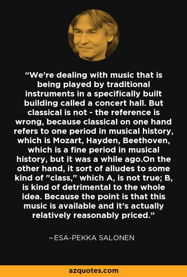 We're dealing with music that is being played by traditional instruments in a specifically built building called a concert hall. But classical is not - the reference is wrong, because classical on one hand refers to one period in musical history, which is Mozart, Hayden, Beethoven, which is a fine period in musical history, but it was a while ago.On the other hand, it sort of alludes to some kind of 