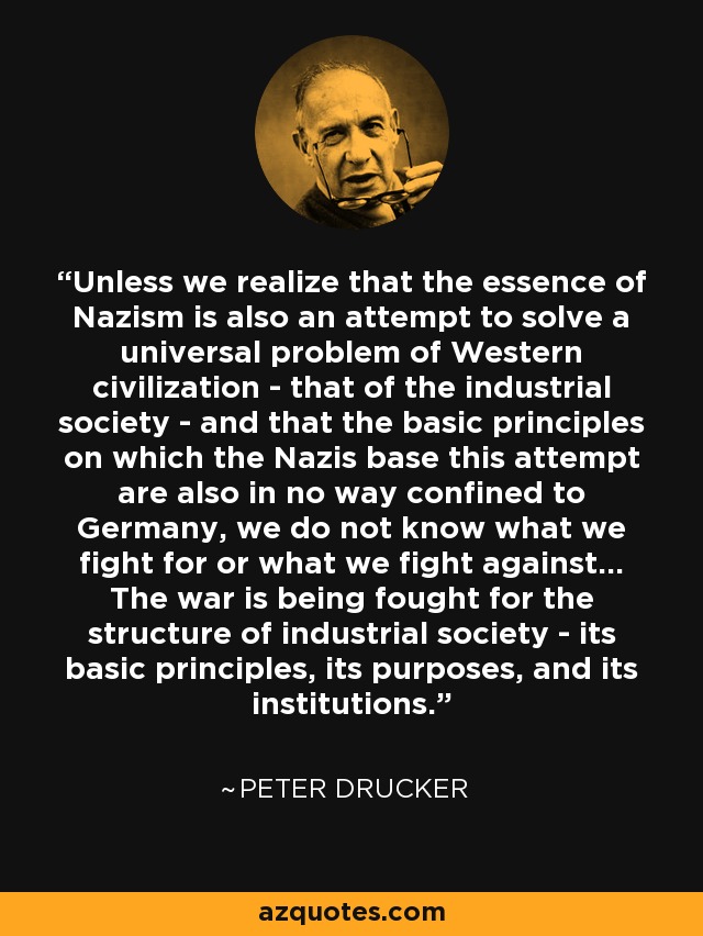 Unless we realize that the essence of Nazism is also an attempt to solve a universal problem of Western civilization - that of the industrial society - and that the basic principles on which the Nazis base this attempt are also in no way confined to Germany, we do not know what we fight for or what we fight against... The war is being fought for the structure of industrial society - its basic principles, its purposes, and its institutions. - Peter Drucker