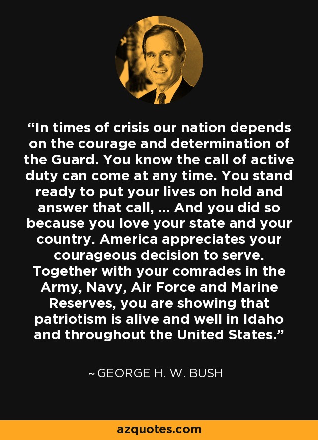 In times of crisis our nation depends on the courage and determination of the Guard. You know the call of active duty can come at any time. You stand ready to put your lives on hold and answer that call, ... And you did so because you love your state and your country. America appreciates your courageous decision to serve. Together with your comrades in the Army, Navy, Air Force and Marine Reserves, you are showing that patriotism is alive and well in Idaho and throughout the United States. - George H. W. Bush