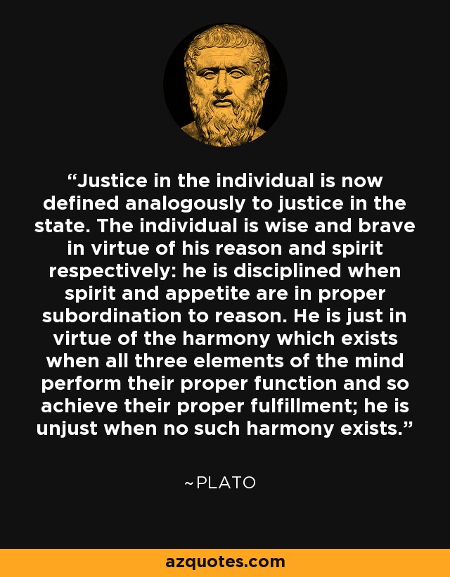 Justice in the individual is now defined analogously to justice in the state. The individual is wise and brave in virtue of his reason and spirit respectively: he is disciplined when spirit and appetite are in proper subordination to reason. He is just in virtue of the harmony which exists when all three elements of the mind perform their proper function and so achieve their proper fulfillment; he is unjust when no such harmony exists. - Plato