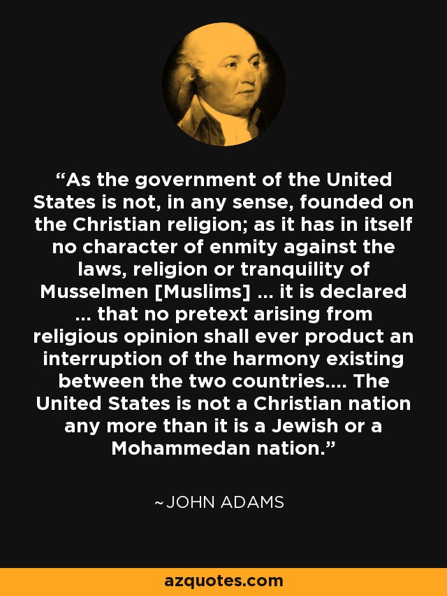 As the government of the United States is not, in any sense, founded on the Christian religion; as it has in itself no character of enmity against the laws, religion or tranquility of Musselmen [Muslims] ... it is declared ... that no pretext arising from religious opinion shall ever product an interruption of the harmony existing between the two countries.... The United States is not a Christian nation any more than it is a Jewish or a Mohammedan nation. - John Adams