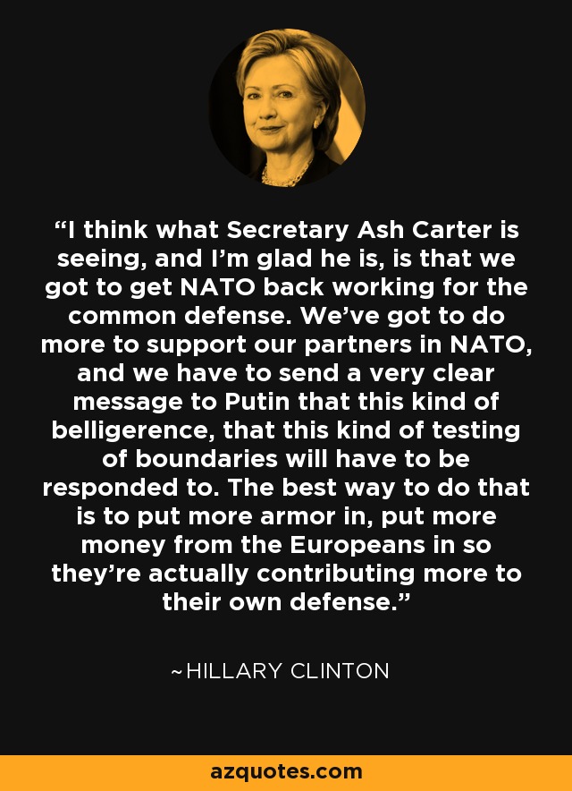 I think what Secretary Ash Carter is seeing, and I'm glad he is, is that we got to get NATO back working for the common defense. We've got to do more to support our partners in NATO, and we have to send a very clear message to Putin that this kind of belligerence, that this kind of testing of boundaries will have to be responded to. The best way to do that is to put more armor in, put more money from the Europeans in so they're actually contributing more to their own defense. - Hillary Clinton