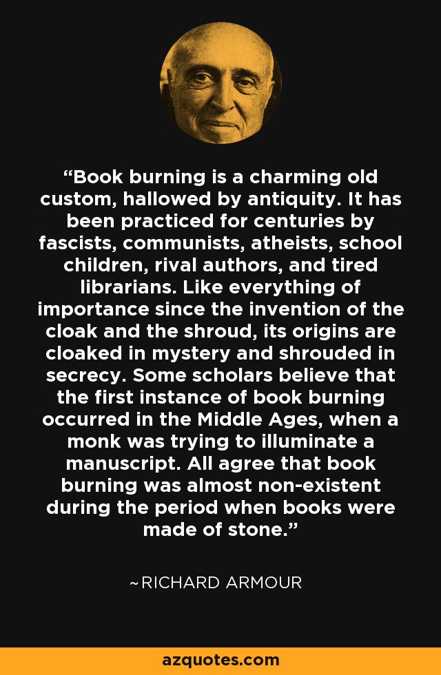 Book burning is a charming old custom, hallowed by antiquity. It has been practiced for centuries by fascists, communists, atheists, school children, rival authors, and tired librarians. Like everything of importance since the invention of the cloak and the shroud, its origins are cloaked in mystery and shrouded in secrecy. Some scholars believe that the first instance of book burning occurred in the Middle Ages, when a monk was trying to illuminate a manuscript. All agree that book burning was almost non-existent during the period when books were made of stone. - Richard Armour