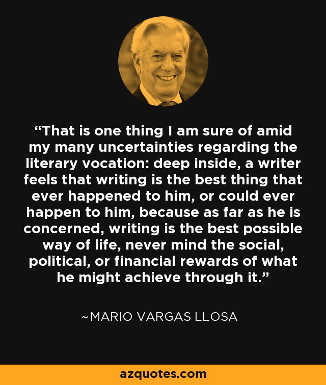 That is one thing I am sure of amid my many uncertainties regarding the literary vocation: deep inside, a writer feels that writing is the best thing that ever happened to him, or could ever happen to him, because as far as he is concerned, writing is the best possible way of life, never mind the social, political, or financial rewards of what he might achieve through it. - Mario Vargas Llosa