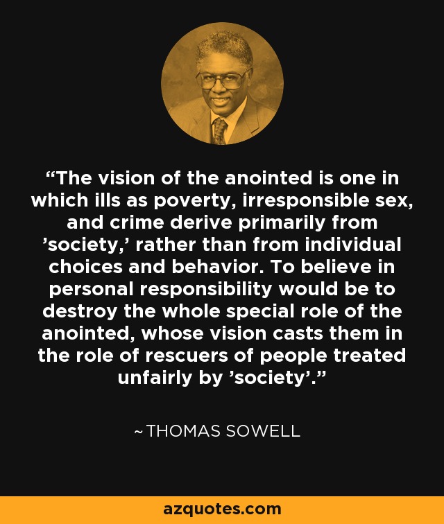 The vision of the anointed is one in which ills as poverty, irresponsible sex, and crime derive primarily from 'society,' rather than from individual choices and behavior. To believe in personal responsibility would be to destroy the whole special role of the anointed, whose vision casts them in the role of rescuers of people treated unfairly by 'society'. - Thomas Sowell