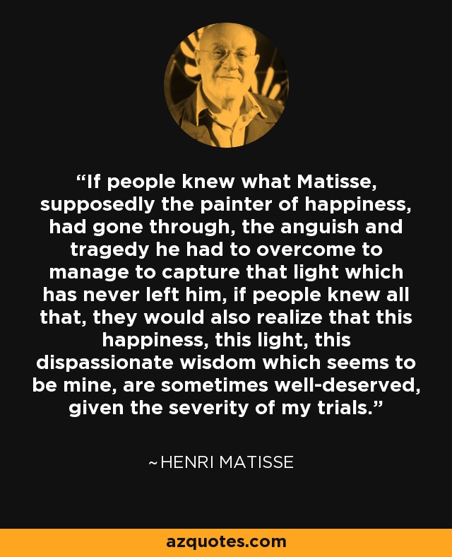 If people knew what Matisse, supposedly the painter of happiness, had gone through, the anguish and tragedy he had to overcome to manage to capture that light which has never left him, if people knew all that, they would also realize that this happiness, this light, this dispassionate wisdom which seems to be mine, are sometimes well-deserved, given the severity of my trials. - Henri Matisse
