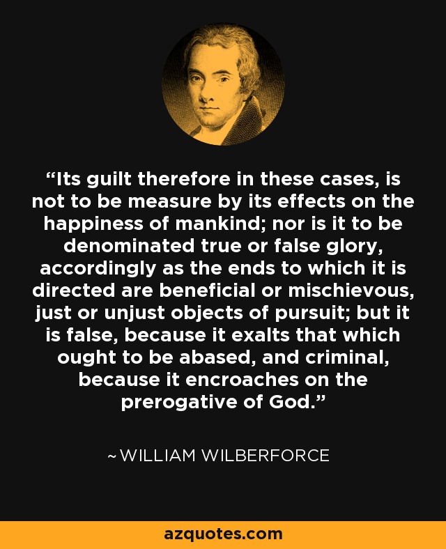 Its guilt therefore in these cases, is not to be measure by its effects on the happiness of mankind; nor is it to be denominated true or false glory, accordingly as the ends to which it is directed are beneficial or mischievous, just or unjust objects of pursuit; but it is false, because it exalts that which ought to be abased, and criminal, because it encroaches on the prerogative of God. - William Wilberforce