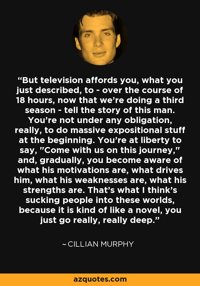 But television affords you, what you just described, to - over the course of 18 hours, now that we're doing a third season - tell the story of this man. You're not under any obligation, really, to do massive expositional stuff at the beginning. You're at liberty to say, 