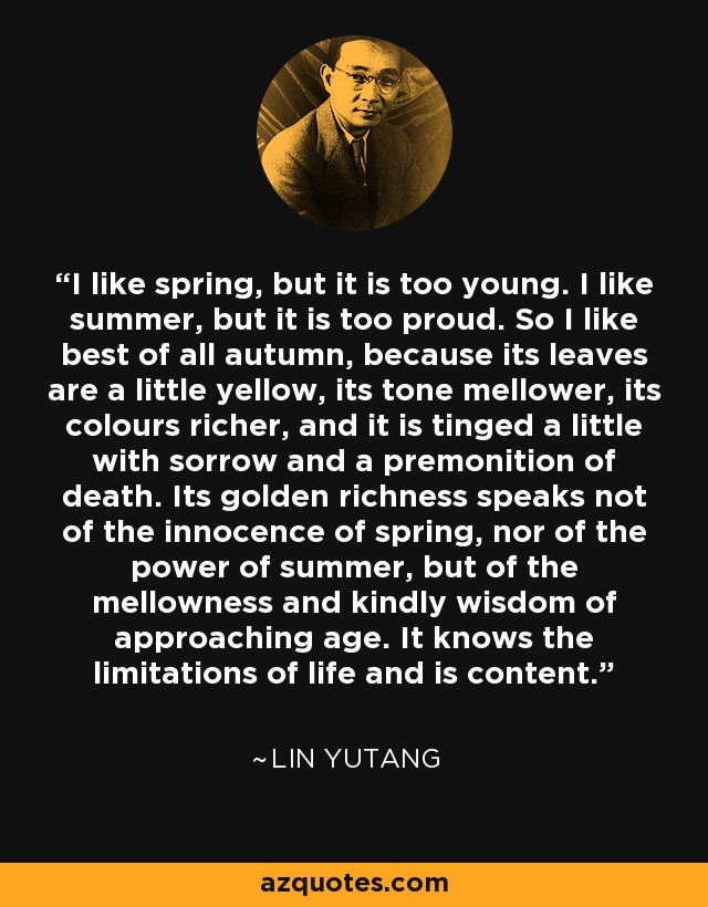 I like spring, but it is too young. I like summer, but it is too proud. So I like best of all autumn, because its leaves are a little yellow, its tone mellower, its colours richer, and it is tinged a little with sorrow and a premonition of death. Its golden richness speaks not of the innocence of spring, nor of the power of summer, but of the mellowness and kindly wisdom of approaching age. It knows the limitations of life and is content. - Lin Yutang