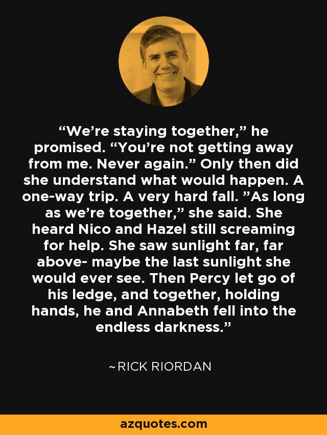 We’re staying together,” he promised. “You’re not getting away from me. Never again.” Only then did she understand what would happen. A one-way trip. A very hard fall. ”As long as we’re together,” she said. She heard Nico and Hazel still screaming for help. She saw sunlight far, far above- maybe the last sunlight she would ever see. Then Percy let go of his ledge, and together, holding hands, he and Annabeth fell into the endless darkness. - Rick Riordan