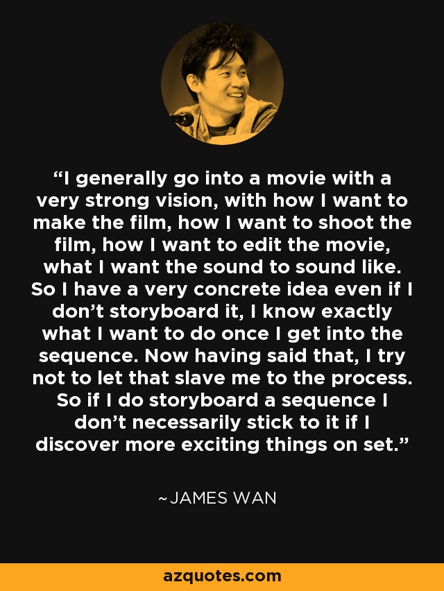 I generally go into a movie with a very strong vision, with how I want to make the film, how I want to shoot the film, how I want to edit the movie, what I want the sound to sound like. So I have a very concrete idea even if I don't storyboard it, I know exactly what I want to do once I get into the sequence. Now having said that, I try not to let that slave me to the process. So if I do storyboard a sequence I don't necessarily stick to it if I discover more exciting things on set. - James Wan