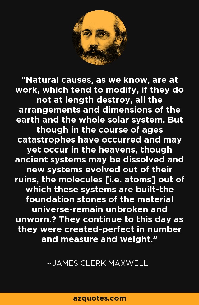 Natural causes, as we know, are at work, which tend to modify, if they do not at length destroy, all the arrangements and dimensions of the earth and the whole solar system. But though in the course of ages catastrophes have occurred and may yet occur in the heavens, though ancient systems may be dissolved and new systems evolved out of their ruins, the molecules [i.e. atoms] out of which these systems are built-the foundation stones of the material universe-remain unbroken and unworn.‎ They continue to this day as they were created-perfect in number and measure and weight. - James Clerk Maxwell