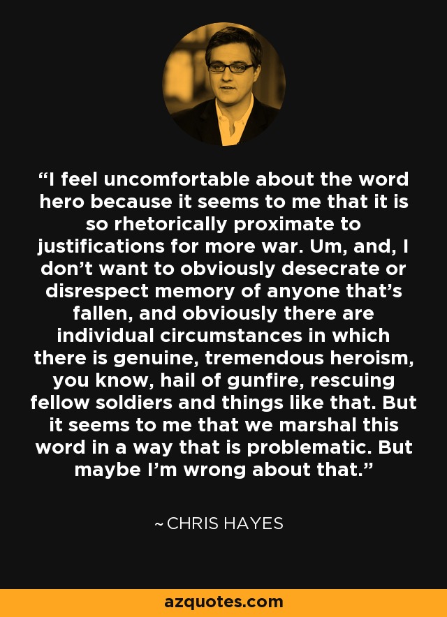 I feel uncomfortable about the word hero because it seems to me that it is so rhetorically proximate to justifications for more war. Um, and, I don't want to obviously desecrate or disrespect memory of anyone that's fallen, and obviously there are individual circumstances in which there is genuine, tremendous heroism, you know, hail of gunfire, rescuing fellow soldiers and things like that. But it seems to me that we marshal this word in a way that is problematic. But maybe I'm wrong about that. - Chris Hayes