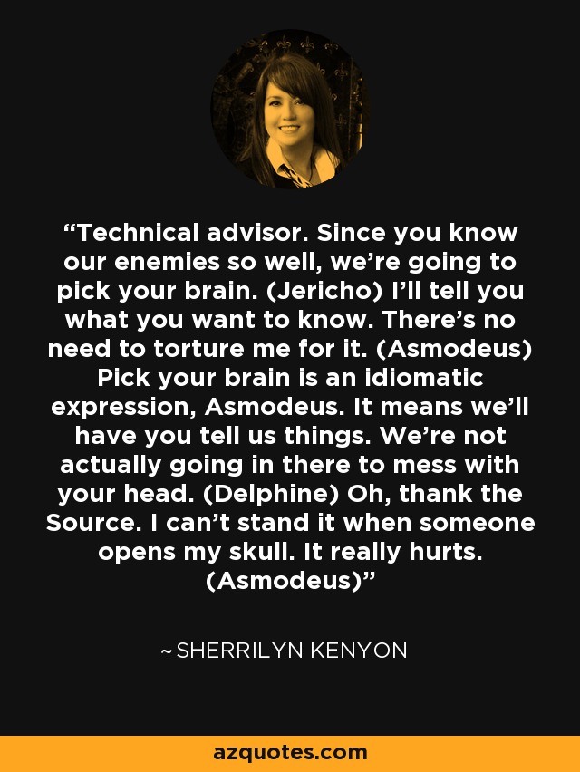 Technical advisor. Since you know our enemies so well, we’re going to pick your brain. (Jericho) I’ll tell you what you want to know. There's no need to torture me for it. (Asmodeus) Pick your brain is an idiomatic expression, Asmodeus. It means we’ll have you tell us things. We’re not actually going in there to mess with your head. (Delphine) Oh, thank the Source. I can’t stand it when someone opens my skull. It really hurts. (Asmodeus) - Sherrilyn Kenyon